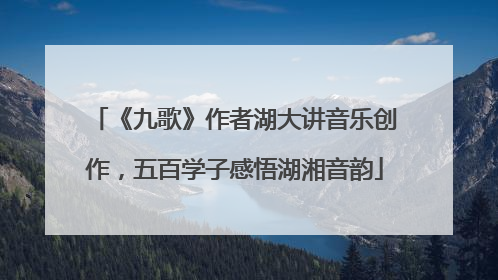 《九歌》作者湖大讲音乐创作，五百学子感悟湖湘音韵