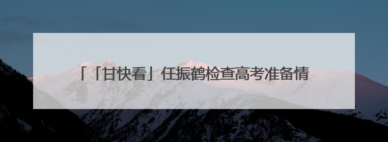 「甘快看」任振鹤检查高考准备情况并调研高等教育高质量发展工作