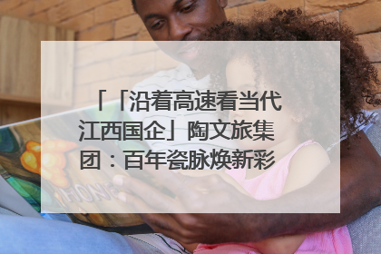 「沿着高速看当代江西国企」陶文旅集团：百年瓷脉焕新彩 文旅融合谱华章
