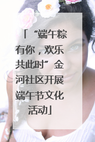 “端午粽有你，欢乐共此时”金河社区开展端午节文化活动