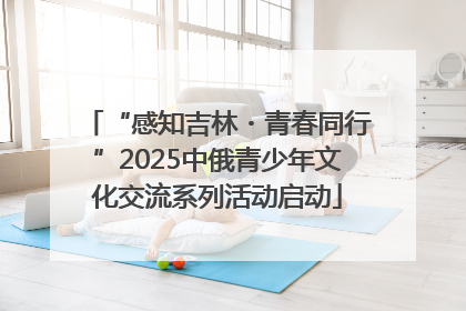 “感知吉林・青春同行”2025中俄青少年文化交流系列活动启动
