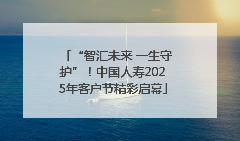 “智汇未来 一生守护”！中国人寿2025年客户节精彩启幕