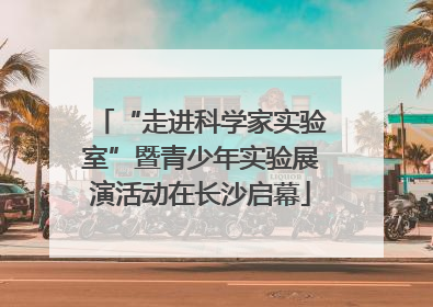 “走进科学家实验室”暨青少年实验展演活动在长沙启幕