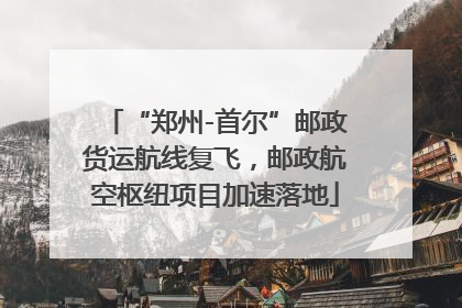 “郑州-首尔”邮政货运航线复飞，邮政航空枢纽项目加速落地
