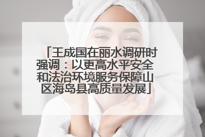 王成国在丽水调研时强调：以更高水平安全和法治环境服务保障山区海岛县高质量发展