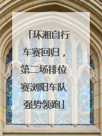 环湘自行车赛回归，第二场排位赛浏阳车队强势领跑