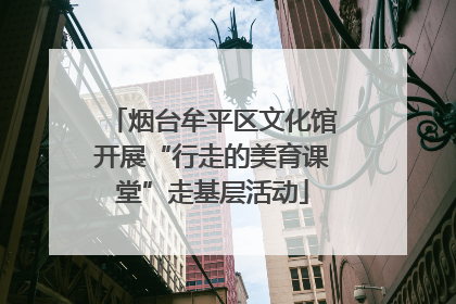 烟台牟平区文化馆开展“行走的美育课堂”走基层活动