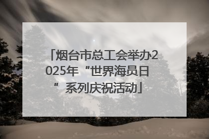 烟台市总工会举办2025年“世界海员日”系列庆祝活动