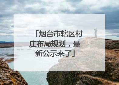烟台市辖区村庄布局规划，最新公示来了