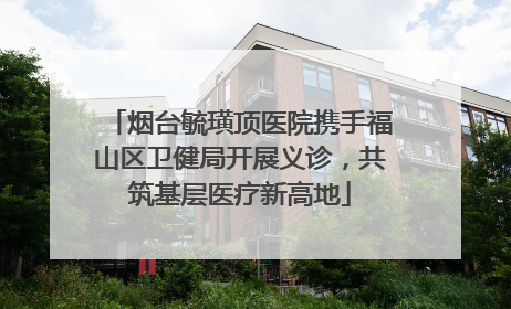 烟台毓璜顶医院携手福山区卫健局开展义诊，共筑基层医疗新高地