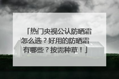 热门央视公认防晒霜怎么选？好用的防晒霜有哪些？按需种草！