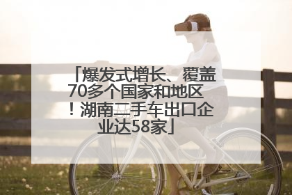 爆发式增长、覆盖70多个国家和地区！湖南二手车出口企业达58家
