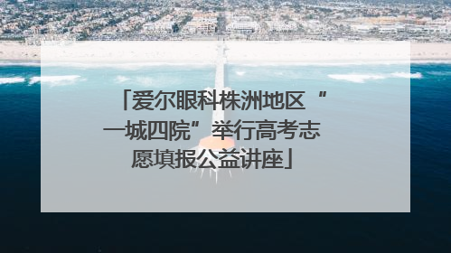 爱尔眼科株洲地区“一城四院”举行高考志愿填报公益讲座