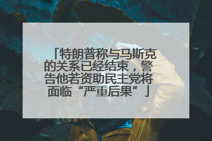 特朗普称与马斯克的关系已经结束，警告他若资助民主党将面临“严重后果”