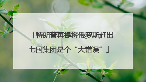 特朗普再提将俄罗斯赶出七国集团是个“大错误”