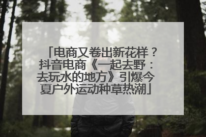 电商又卷出新花样？抖音电商《一起去野：去玩水的地方》引爆今夏户外运动种草热潮