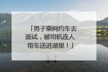 男子乘网约车去面试，被司机连人带车送进湖里！