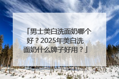 男士美白洗面奶哪个好？2025年美白洗面奶什么牌子好用？