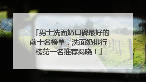 男士洗面奶口碑最好的前十名榜单，洗面奶排行榜第一名推荐揭晓！