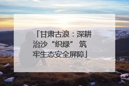 甘肃古浪：深耕治沙“织绿” 筑牢生态安全屏障