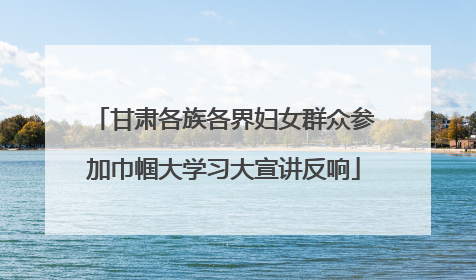 甘肃各族各界妇女群众参加巾帼大学习大宣讲反响