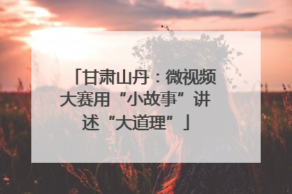 甘肃山丹：微视频大赛用“小故事”讲述“大道理”