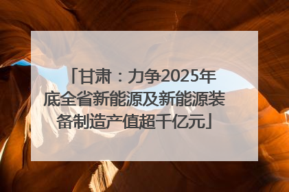 甘肃：力争2025年底全省新能源及新能源装备制造产值超千亿元