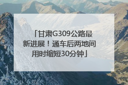 甘肃G309公路最新进展！通车后两地间用时缩短30分钟
