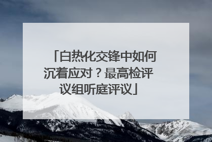 白热化交锋中如何沉着应对？最高检评议组听庭评议