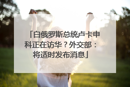 白俄罗斯总统卢卡申科正在访华？外交部：将适时发布消息