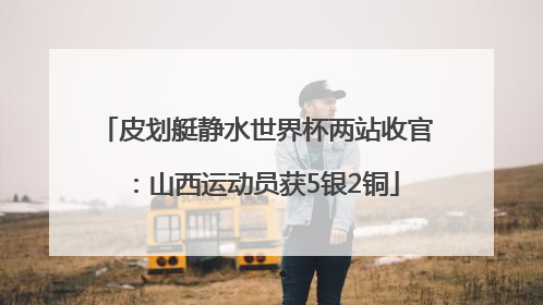 皮划艇静水世界杯两站收官：山西运动员获5银2铜