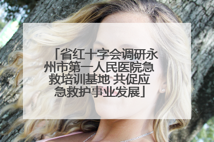 省红十字会调研永州市第一人民医院急救培训基地 共促应急救护事业发展