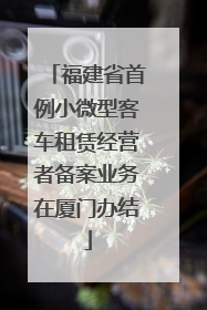 福建省首例小微型客车租赁经营者备案业务在厦门办结