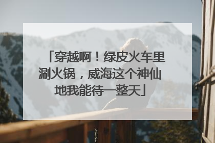 穿越啊！绿皮火车里涮火锅，威海这个神仙地我能待一整天