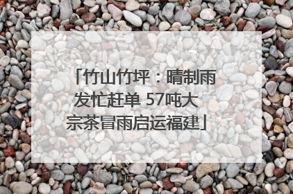 竹山竹坪：晴制雨发忙赶单 57吨大宗茶冒雨启运福建