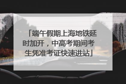 端午假期上海地铁延时加开，中高考期间考生凭准考证快速进站
