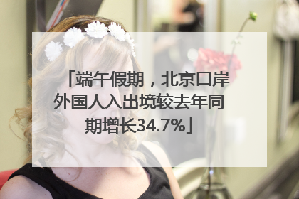 端午假期，北京口岸外国人入出境较去年同期增长34.7%