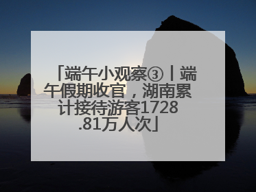 端午小观察③丨端午假期收官，湖南累计接待游客1728.81万人次