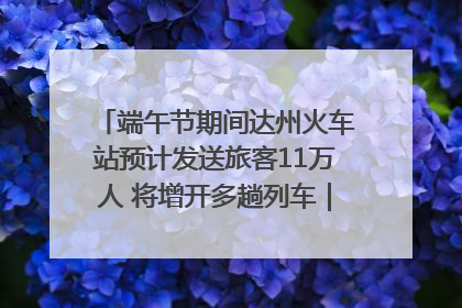 端午节期间达州火车站预计发送旅客11万人 将增开多趟列车｜网络中国节·端午