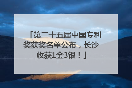 第二十五届中国专利奖获奖名单公布，长沙收获1金3银！