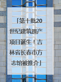 第十批20世纪建筑遗产项目诞生！吉林省长春市方志馆被推介