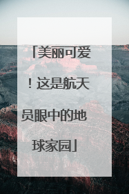 美丽可爱！这是航天员眼中的地球家园