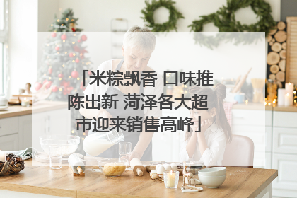 米粽飘香 口味推陈出新 菏泽各大超市迎来销售高峰