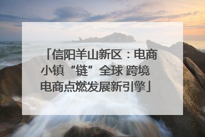 信阳羊山新区：电商小镇“链”全球 跨境电商点燃发展新引擎
