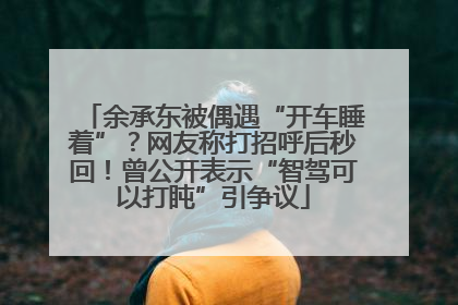 余承东被偶遇“开车睡着”？网友称打招呼后秒回！曾公开表示“智驾可以打盹”引争议