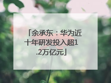 余承东：华为近十年研发投入超1.2万亿元