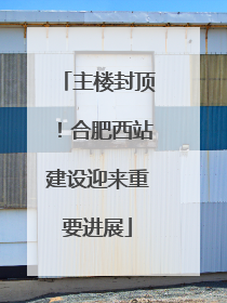主楼封顶！合肥西站建设迎来重要进展