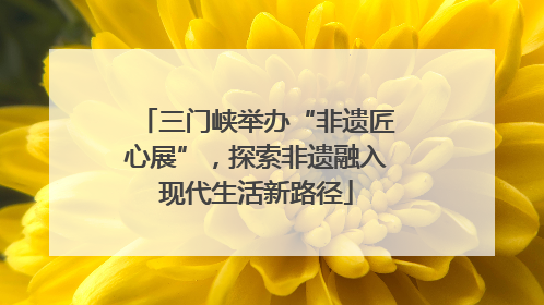 三门峡举办“非遗匠心展”，探索非遗融入现代生活新路径