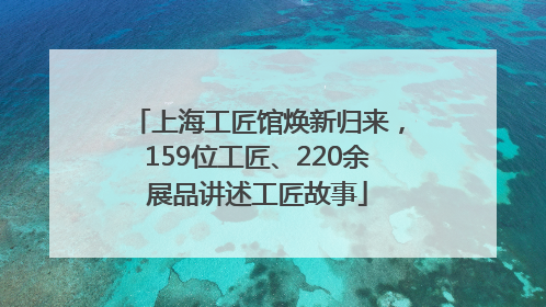 上海工匠馆焕新归来，159位工匠、220余展品讲述工匠故事