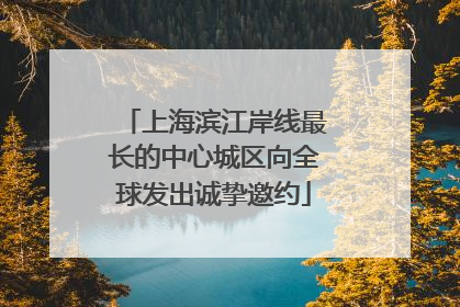 上海滨江岸线最长的中心城区向全球发出诚挚邀约